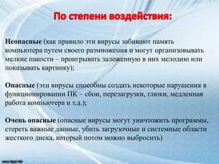 Неопасные (как правило эти вирусы забивают память
компьютера путем своего размножения и могут организовывать
мелкие пакости – проигрывать заложенную в них мелодию или
показывать картинку);
Опасные (эти вирусы способны создать некоторые нарушения в
функционировании ПК – сбои, перезагрузки, глюки, медленная
работа компьютера и т.д.);
Очень опасные (опасные вирусы могут уничтожить программы,
стереть важные данные, убить загрузочные и системные области
жесткого диска, который потом можно выбросить)
 
