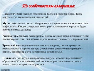 Паразитические (меняют содержимое файлов и секторов диска. Такие
вирусы легко вычисляются и удаляются);
Мутанты (их очень тяжело обнаружить из-за применения в них алгоритмов
шифрования. Каждая следующая копия размножающегося вируса не будет
похожа на предыдущую);
Репликаторы (вирусы-репликаторы, они же сетевые черви, проникают через
компьютерные сети, они находят адреса компьютеров в сети и заражают их);
Троянский конь (один из самых опасных вирусов, так как трояны не
размножаются, а воруют ценную (порой очень дорогую) информацию –
пароли, банковские счета, электронные деньги и т.д.);
Невидимки (это трудно обнаружимые вирусы, которые перехватывают
обращения ОС к зараженным файлам и секторам дисков и подставляют
вместо своего незараженные участки.
 