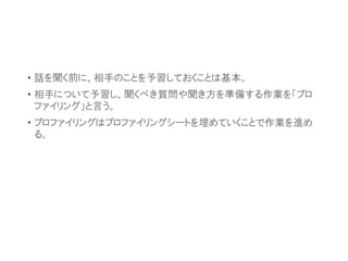 • 話を聞く前に、相手のことを予習しておくことは基本。
• 相手について予習し、聞くべき質問や聞き方を準備する作業を「プロ
ファイリング」と言う。
• プロファイリングはプロファイリングシートを埋めていくことで作業を進め
る。
 