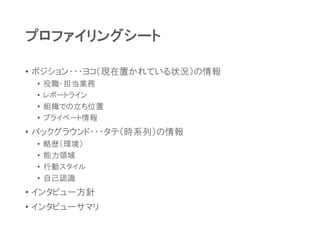 プロファイリングシート
• ポジション・・・ヨコ（現在置かれている状況）の情報
• 役職・担当業務
• レポートライン
• 組織での立ち位置
• プライベート情報
• バックグラウンド・・・タテ（時系列）の情報
• 略歴（環境）
• 能力領域
• 行動スタイル
• 自己認識
• インタビュー方針
• インタビューサマリ
 