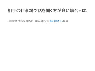 相手の仕事場で話を聞く方が良い場合とは、
• 非言語情報を含めて、相手のことを深く知りたい場合
 