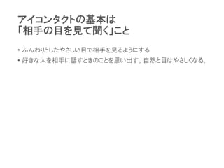アイコンタクトの基本は
「相手の目を見て聞く」こと
• ふんわりとしたやさしい目で相手を見るようにする
• 好きな人を相手に話すときのことを思い出す。自然と目はやさしくなる。
 