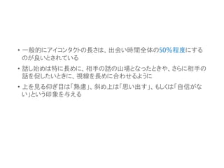 • 一般的にアイコンタクトの長さは、出会い時間全体の50％程度にする
のが良いとされている
• 話し始めは特に長めに、相手の話の山場となったときや、さらに相手の
話を促したいときに、視線を長めに合わせるように
• 上を見る仰ぎ目は「熟慮」、斜め上は「思い出す」、もしくは「自信がな
い」という印象を与える
 