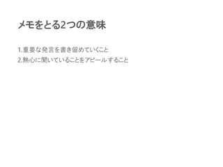 メモをとる2つの意味
1.重要な発言を書き留めていくこと
2.熱心に聞いていることをアピールすること
 