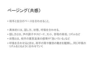 ページング（共感）
• 相手と自分のペースを合わせること。
• 具体的には、話し方、状態、呼吸を合わせる。
• 話し方とは、声の調子やスピード、大小、音程の高低、リズムなど
• 状態とは、相手の喜怒哀楽の感情や「急いでいる」など
• 呼吸を合わせるときは、相手の肩や腹部の動きを観察し、同じ呼吸の
リズムをとるように合わせていく
 