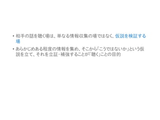 • 相手の話を聴く場は、単なる情報収集の場ではなく、仮説を検証する
場
• あらかじめある程度の情報を集め、そこから「こうではないか」という仮
説を立て、それを立証・補強することが「聴く」ことの目的
 