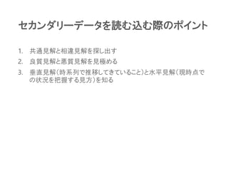 セカンダリーデータを読む込む際のポイント
1. 共通見解と相違見解を探し出す
2. 良質見解と悪質見解を見極める
3. 垂直見解（時系列で推移してきていること）と水平見解（現時点で
の状況を把握する見方）を知る
 
