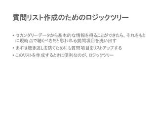 質問リスト作成のためのロジックツリー
• セカンダリーデータから基本的な情報を得ることができたら、それをもと
に現時点で聴くべきだと思われる質問項目を洗い出す
• まずは聴き逃しを防ぐためにも質問項目をリストアップする
• このリストを作成するときに便利なのが、ロジックツリー
 