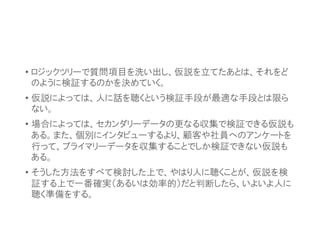 • ロジックツリーで質問項目を洗い出し、仮説を立てたあとは、それをど
のように検証するのかを決めていく。
• 仮説によっては、人に話を聴くという検証手段が最適な手段とは限ら
ない。
• 場合によっては、セカンダリーデータの更なる収集で検証できる仮説も
ある。また、個別にインタビューするより、顧客や社員へのアンケートを
行って、プライマリーデータを収集することでしか検証できない仮説も
ある。
• そうした方法をすべて検討した上で、やはり人に聴くことが、仮説を検
証する上で一番確実（あるいは効率的）だと判断したら、いよいよ人に
聴く準備をする。
 