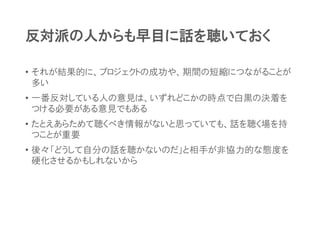 反対派の人からも早目に話を聴いておく
• それが結果的に、プロジェクトの成功や、期間の短縮につながることが
多い
• 一番反対している人の意見は、いずれどこかの時点で白黒の決着を
つける必要がある意見でもある
• たとえあらためて聴くべき情報がないと思っていても、話を聴く場を持
つことが重要
• 後々「どうして自分の話を聴かないのだ」と相手が非協力的な態度を
硬化させるかもしれないから
 