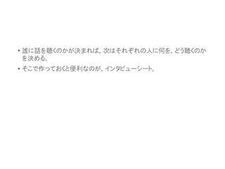• 誰に話を聴くのかが決まれば、次はそれぞれの人に何を、どう聴くのか
を決める。
• そこで作っておくと便利なのが、インタビューシート。
 