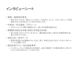 インタビューシート
• 概要／重要検証事項
• 何のプロジェクトの一環としてインタビューするのか。そして、このインタビューで何を
検証することを目的としているのかを記入する。
• 対象者／担当業務／プロフィール
• プロファイリングで得た情報をもとに、話し手の情報を書き込む
• 課題解決検証全体像（原因分析検証全体像）
• 先に作成したロジックツリーをコピペし、優先順位が高いと思われる質問項目（仮
説）に印をつけておく。
• 現状分析／参考データ
• 質問の前提となる情報をメモしておく。また、参考となるようなデータもインタビュー
シートに記載しておく
• 検証結果サマリ／追加調査事項
• インタビューによって検証された結果や、追加で調査すべき事項が新たに浮かび
上がってきたときには、ここに記入する
 