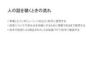 人の話を聴くときの流れ
• 準備したインタビューシートをもとに相手に質問する
• 回答について不明な点を明確にするために理解できるまで質問する
• 相手の回答により検証されたことを結論づけて相手に確認する
 