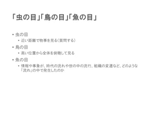 「虫の目」「鳥の目」「魚の目」
• 虫の目
• 近い距離で物事を見る（質問する）
• 鳥の目
• 高い位置から全体を俯瞰して見る
• 魚の目
• 情報や事象が、時代の流れや世の中の流行、組織の変遷など、どのような
「流れ」の中で発生したのか
 