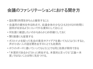 会議のファシリテーションにおける聞き方
• 話を聞く時間をきちんと確保すること
• 会議用の資料を作る時点で、会議全体の少なくとも3分の2の時間に
説明が収まるようにコンパクトな資料にしておくこと
• 何を誰に確認したいのかもあらかじめ明確にしておく
• 聞く順番にも留意する
• ポストイットを配って各自の意見やアイデアを書いてもらうようにすると、
声が小さい人の話を聞き出すのにとても効果的
• ホワイトボードに書いていってもらうことでも同じ効果が期待できる
• 「本質的であるかどうか」に終始する。本質的と言っても「正論＝本
質」ではないことは特に気をつける。
 
