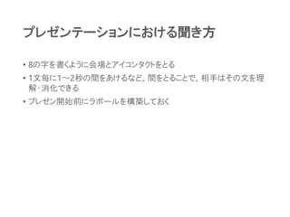 プレゼンテーションにおける聞き方
• 8の字を書くように会場とアイコンタクトをとる
• 1文毎に1～2秒の間をあけるなど、間をとることで、相手はその文を理
解・消化できる
• プレゼン開始前にラポールを構築しておく
 