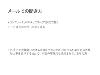 メールでの聞き方
• コンプリーテッドスタッフワーク*形式で聞く
• 一方通行にせず、相手を慮る
• （*）「上司が承認にかける時間をできるかぎり短くするために完成され
た仕事を追求する」という、米国の軍隊でも採用されている考え方
 