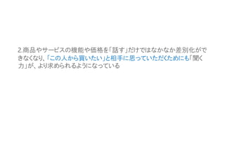 2.商品やサービスの機能や価格を「話す」だけではなかなか差別化がで
きなくなり、「この人から買いたい」と相手に思っていただくためにも「聞く
力」が、より求められるようになっている
 
