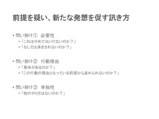 前提を疑い、新たな発想を促す訊き方
• 問い掛け① 必要性
• 「これはやめてはいけないのか？」
• 「なしでは済まされないのか？」
• 問い掛け② 行動理由
• 「意味があるのか？」
• 「この行動の理由となっている前提から逃れられないのか？」
• 問い掛け③ 単独性
• 「他のやり方はないのか？」
 