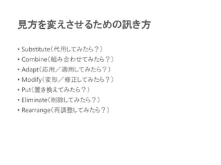 見方を変えさせるための訊き方
• Substitute（代用してみたら？）
• Combine（組み合わせてみたら？）
• Adapt（応用／適用してみたら？）
• Modify（変形／修正してみたら？）
• Put（置き換えてみたら？）
• Eliminate（削除してみたら？）
• Rearrange（再調整してみたら？）
 