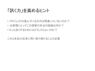 「訊く力」を高めるヒント
• プロジェクトの進んでいる方向は間違っていないのか？
• お客様にとってこの提案の本当の価値は何か？
• もっと良くするためにはどうしたらよいのか？
これらを自分自身に問い掛け続けることが必要
 