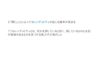 3.「聞く」ことによってセレンディピティが起こる確率が高まる
（*）セレンディピティとは、何かを探しているときに、探しているものとは別
の価値のあるものを見つける能力や才能のこと
 