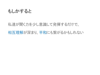 もしかすると
私達が聞く力を少し意識して発揮するだけで、
相互理解が深まり、平和にも繋がるかもしれない
 