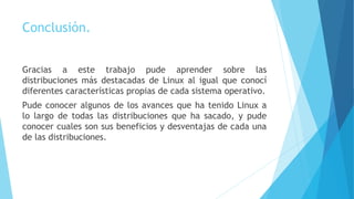 Conclusión.
Gracias a este trabajo pude aprender sobre las
distribuciones más destacadas de Linux al igual que conocí
diferentes características propias de cada sistema operativo.
Pude conocer algunos de los avances que ha tenido Linux a
lo largo de todas las distribuciones que ha sacado, y pude
conocer cuales son sus beneficios y desventajas de cada una
de las distribuciones.
 