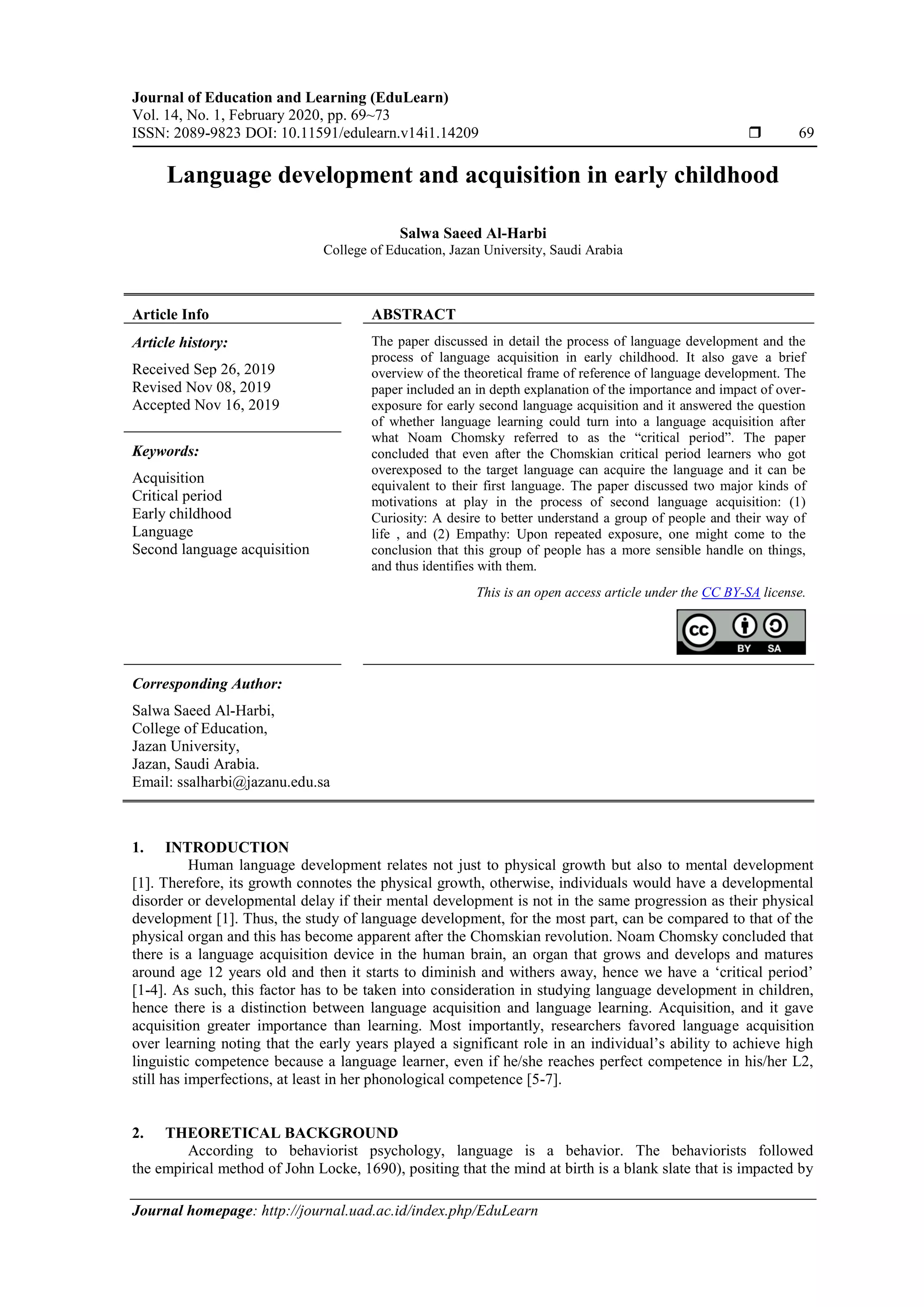 Journal of Education and Learning (EduLearn)
Vol. 14, No. 1, February 2020, pp. 69~73
ISSN: 2089-9823 DOI: 10.11591/edulearn.v14i1.14209  69
Journal homepage: http://journal.uad.ac.id/index.php/EduLearn
Language development and acquisition in early childhood
Salwa Saeed Al-Harbi
College of Education, Jazan University, Saudi Arabia
Article Info ABSTRACT
Article history:
Received Sep 26, 2019
Revised Nov 08, 2019
Accepted Nov 16, 2019
The paper discussed in detail the process of language development and the
process of language acquisition in early childhood. It also gave a brief
overview of the theoretical frame of reference of language development. The
paper included an in depth explanation of the importance and impact of over-
exposure for early second language acquisition and it answered the question
of whether language learning could turn into a language acquisition after
what Noam Chomsky referred to as the “critical period”. The paper
concluded that even after the Chomskian critical period learners who got
overexposed to the target language can acquire the language and it can be
equivalent to their first language. The paper discussed two major kinds of
motivations at play in the process of second language acquisition: (1)
Curiosity: A desire to better understand a group of people and their way of
life , and (2) Empathy: Upon repeated exposure, one might come to the
conclusion that this group of people has a more sensible handle on things,
and thus identifies with them.
Keywords:
Acquisition
Critical period
Early childhood
Language
Second language acquisition
This is an open access article under the CC BY-SA license.
Corresponding Author:
Salwa Saeed Al-Harbi,
College of Education,
Jazan University,
Jazan, Saudi Arabia.
Email: ssalharbi@jazanu.edu.sa
1. INTRODUCTION
Human language development relates not just to physical growth but also to mental development
[1]. Therefore, its growth connotes the physical growth, otherwise, individuals would have a developmental
disorder or developmental delay if their mental development is not in the same progression as their physical
development [1]. Thus, the study of language development, for the most part, can be compared to that of the
physical organ and this has become apparent after the Chomskian revolution. Noam Chomsky concluded that
there is a language acquisition device in the human brain, an organ that grows and develops and matures
around age 12 years old and then it starts to diminish and withers away, hence we have a ‘critical period’
[1-4]. As such, this factor has to be taken into consideration in studying language development in children,
hence there is a distinction between language acquisition and language learning. Acquisition, and it gave
acquisition greater importance than learning. Most importantly, researchers favored language acquisition
over learning noting that the early years played a significant role in an individual’s ability to achieve high
linguistic competence because a language learner, even if he/she reaches perfect competence in his/her L2,
still has imperfections, at least in her phonological competence [5-7].
2. THEORETICAL BACKGROUND
According to behaviorist psychology, language is a behavior. The behaviorists followed
the empirical method of John Locke, 1690), positing that the mind at birth is a blank slate that is impacted by
 