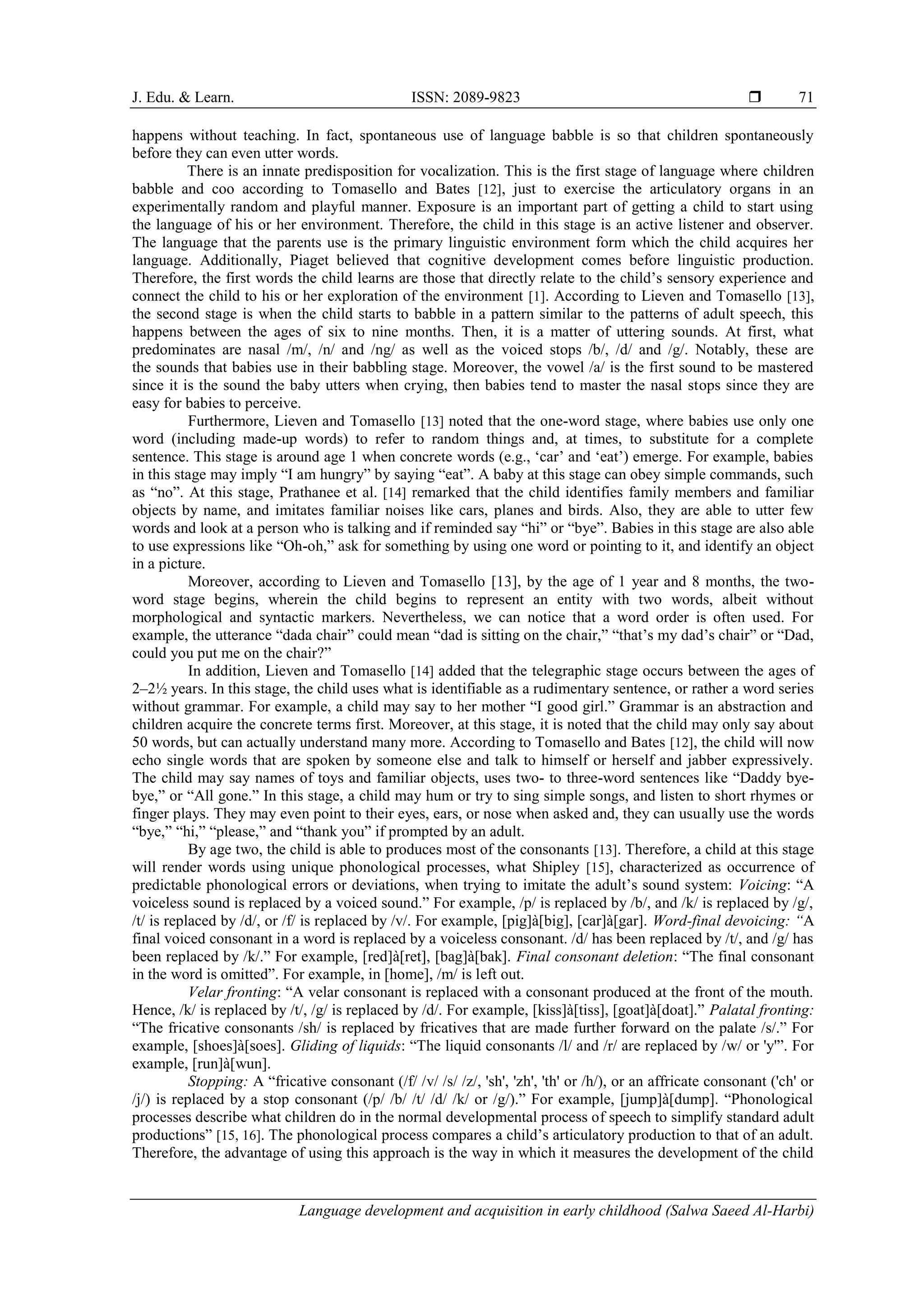 J. Edu. & Learn. ISSN: 2089-9823 
Language development and acquisition in early childhood (Salwa Saeed Al-Harbi)
71
happens without teaching. In fact, spontaneous use of language babble is so that children spontaneously
before they can even utter words.
There is an innate predisposition for vocalization. This is the first stage of language where children
babble and coo according to Tomasello and Bates [12], just to exercise the articulatory organs in an
experimentally random and playful manner. Exposure is an important part of getting a child to start using
the language of his or her environment. Therefore, the child in this stage is an active listener and observer.
The language that the parents use is the primary linguistic environment form which the child acquires her
language. Additionally, Piaget believed that cognitive development comes before linguistic production.
Therefore, the first words the child learns are those that directly relate to the child’s sensory experience and
connect the child to his or her exploration of the environment [1]. According to Lieven and Tomasello [13],
the second stage is when the child starts to babble in a pattern similar to the patterns of adult speech, this
happens between the ages of six to nine months. Then, it is a matter of uttering sounds. At first, what
predominates are nasal /m/, /n/ and /ng/ as well as the voiced stops /b/, /d/ and /g/. Notably, these are
the sounds that babies use in their babbling stage. Moreover, the vowel /a/ is the first sound to be mastered
since it is the sound the baby utters when crying, then babies tend to master the nasal stops since they are
easy for babies to perceive.
Furthermore, Lieven and Tomasello [13] noted that the one-word stage, where babies use only one
word (including made-up words) to refer to random things and, at times, to substitute for a complete
sentence. This stage is around age 1 when concrete words (e.g., ‘car’ and ‘eat’) emerge. For example, babies
in this stage may imply “I am hungry” by saying “eat”. A baby at this stage can obey simple commands, such
as “no”. At this stage, Prathanee et al. [14] remarked that the child identifies family members and familiar
objects by name, and imitates familiar noises like cars, planes and birds. Also, they are able to utter few
words and look at a person who is talking and if reminded say “hi” or “bye”. Babies in this stage are also able
to use expressions like “Oh-oh,” ask for something by using one word or pointing to it, and identify an object
in a picture.
Moreover, according to Lieven and Tomasello [13], by the age of 1 year and 8 months, the two-
word stage begins, wherein the child begins to represent an entity with two words, albeit without
morphological and syntactic markers. Nevertheless, we can notice that a word order is often used. For
example, the utterance “dada chair” could mean “dad is sitting on the chair,” “that’s my dad’s chair” or “Dad,
could you put me on the chair?”
In addition, Lieven and Tomasello [14] added that the telegraphic stage occurs between the ages of
2–2½ years. In this stage, the child uses what is identifiable as a rudimentary sentence, or rather a word series
without grammar. For example, a child may say to her mother “I good girl.” Grammar is an abstraction and
children acquire the concrete terms first. Moreover, at this stage, it is noted that the child may only say about
50 words, but can actually understand many more. According to Tomasello and Bates [12], the child will now
echo single words that are spoken by someone else and talk to himself or herself and jabber expressively.
The child may say names of toys and familiar objects, uses two- to three-word sentences like “Daddy bye-
bye,” or “All gone.” In this stage, a child may hum or try to sing simple songs, and listen to short rhymes or
finger plays. They may even point to their eyes, ears, or nose when asked and, they can usually use the words
“bye,” “hi,” “please,” and “thank you” if prompted by an adult.
By age two, the child is able to produces most of the consonants [13]. Therefore, a child at this stage
will render words using unique phonological processes, what Shipley [15], characterized as occurrence of
predictable phonological errors or deviations, when trying to imitate the adult’s sound system: Voicing: “A
voiceless sound is replaced by a voiced sound.” For example, /p/ is replaced by /b/, and /k/ is replaced by /g/,
/t/ is replaced by /d/, or /f/ is replaced by /v/. For example, [pig]à[big], [car]à[gar]. Word-final devoicing: “A
final voiced consonant in a word is replaced by a voiceless consonant. /d/ has been replaced by /t/, and /g/ has
been replaced by /k/.” For example, [red]à[ret], [bag]à[bak]. Final consonant deletion: “The final consonant
in the word is omitted”. For example, in [home], /m/ is left out.
Velar fronting: “A velar consonant is replaced with a consonant produced at the front of the mouth.
Hence, /k/ is replaced by /t/, /g/ is replaced by /d/. For example, [kiss]à[tiss], [goat]à[doat].” Palatal fronting:
“The fricative consonants /sh/ is replaced by fricatives that are made further forward on the palate /s/.” For
example, [shoes]à[soes]. Gliding of liquids: “The liquid consonants /l/ and /r/ are replaced by /w/ or 'y'”. For
example, [run]à[wun].
Stopping: A “fricative consonant (/f/ /v/ /s/ /z/, 'sh', 'zh', 'th' or /h/), or an affricate consonant ('ch' or
/j/) is replaced by a stop consonant (/p/ /b/ /t/ /d/ /k/ or /g/).” For example, [jump]à[dump]. “Phonological
processes describe what children do in the normal developmental process of speech to simplify standard adult
productions” [15, 16]. The phonological process compares a child’s articulatory production to that of an adult.
Therefore, the advantage of using this approach is the way in which it measures the development of the child
 