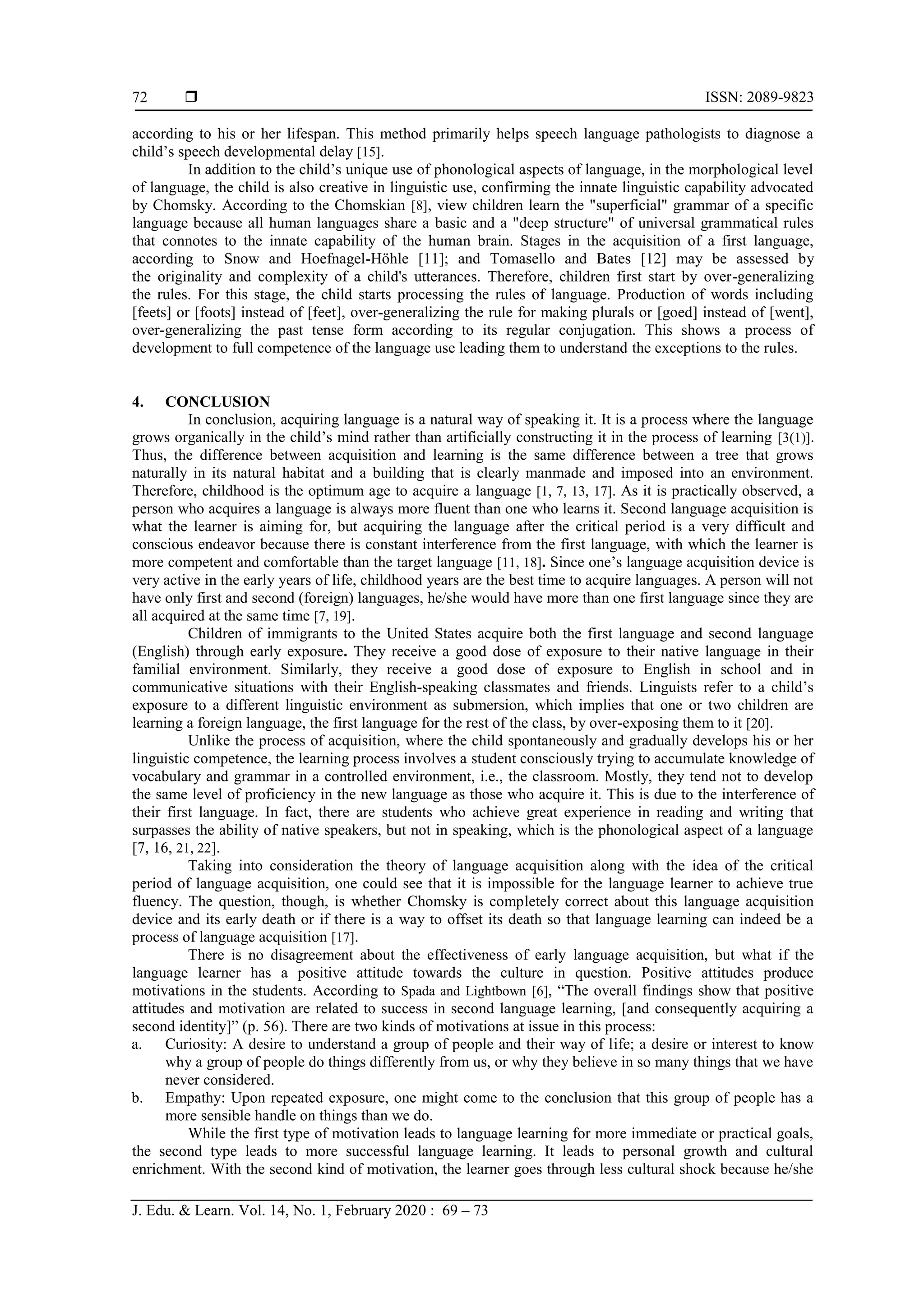  ISSN: 2089-9823
J. Edu. & Learn. Vol. 14, No. 1, February 2020 : 69 – 73
72
according to his or her lifespan. This method primarily helps speech language pathologists to diagnose a
child’s speech developmental delay [15].
In addition to the child’s unique use of phonological aspects of language, in the morphological level
of language, the child is also creative in linguistic use, confirming the innate linguistic capability advocated
by Chomsky. According to the Chomskian [8], view children learn the "superficial" grammar of a specific
language because all human languages share a basic and a "deep structure" of universal grammatical rules
that connotes to the innate capability of the human brain. Stages in the acquisition of a first language,
according to Snow and Hoefnagel-Höhle [11]; and Tomasello and Bates [12] may be assessed by
the originality and complexity of a child's utterances. Therefore, children first start by over-generalizing
the rules. For this stage, the child starts processing the rules of language. Production of words including
[feets] or [foots] instead of [feet], over-generalizing the rule for making plurals or [goed] instead of [went],
over-generalizing the past tense form according to its regular conjugation. This shows a process of
development to full competence of the language use leading them to understand the exceptions to the rules.
4. CONCLUSION
In conclusion, acquiring language is a natural way of speaking it. It is a process where the language
grows organically in the child’s mind rather than artificially constructing it in the process of learning [3(1)].
Thus, the difference between acquisition and learning is the same difference between a tree that grows
naturally in its natural habitat and a building that is clearly manmade and imposed into an environment.
Therefore, childhood is the optimum age to acquire a language [1, 7, 13, 17]. As it is practically observed, a
person who acquires a language is always more fluent than one who learns it. Second language acquisition is
what the learner is aiming for, but acquiring the language after the critical period is a very difficult and
conscious endeavor because there is constant interference from the first language, with which the learner is
more competent and comfortable than the target language [11, 18]. Since one’s language acquisition device is
very active in the early years of life, childhood years are the best time to acquire languages. A person will not
have only first and second (foreign) languages, he/she would have more than one first language since they are
all acquired at the same time [7, 19].
Children of immigrants to the United States acquire both the first language and second language
(English) through early exposure. They receive a good dose of exposure to their native language in their
familial environment. Similarly, they receive a good dose of exposure to English in school and in
communicative situations with their English-speaking classmates and friends. Linguists refer to a child’s
exposure to a different linguistic environment as submersion, which implies that one or two children are
learning a foreign language, the first language for the rest of the class, by over-exposing them to it [20].
Unlike the process of acquisition, where the child spontaneously and gradually develops his or her
linguistic competence, the learning process involves a student consciously trying to accumulate knowledge of
vocabulary and grammar in a controlled environment, i.e., the classroom. Mostly, they tend not to develop
the same level of proficiency in the new language as those who acquire it. This is due to the interference of
their first language. In fact, there are students who achieve great experience in reading and writing that
surpasses the ability of native speakers, but not in speaking, which is the phonological aspect of a language
[7, 16, 21, 22].
Taking into consideration the theory of language acquisition along with the idea of the critical
period of language acquisition, one could see that it is impossible for the language learner to achieve true
fluency. The question, though, is whether Chomsky is completely correct about this language acquisition
device and its early death or if there is a way to offset its death so that language learning can indeed be a
process of language acquisition [17].
There is no disagreement about the effectiveness of early language acquisition, but what if the
language learner has a positive attitude towards the culture in question. Positive attitudes produce
motivations in the students. According to Spada and Lightbown [6], “The overall findings show that positive
attitudes and motivation are related to success in second language learning, [and consequently acquiring a
second identity]” (p. 56). There are two kinds of motivations at issue in this process:
a. Curiosity: A desire to understand a group of people and their way of life; a desire or interest to know
why a group of people do things differently from us, or why they believe in so many things that we have
never considered.
b. Empathy: Upon repeated exposure, one might come to the conclusion that this group of people has a
more sensible handle on things than we do.
While the first type of motivation leads to language learning for more immediate or practical goals,
the second type leads to more successful language learning. It leads to personal growth and cultural
enrichment. With the second kind of motivation, the learner goes through less cultural shock because he/she
 