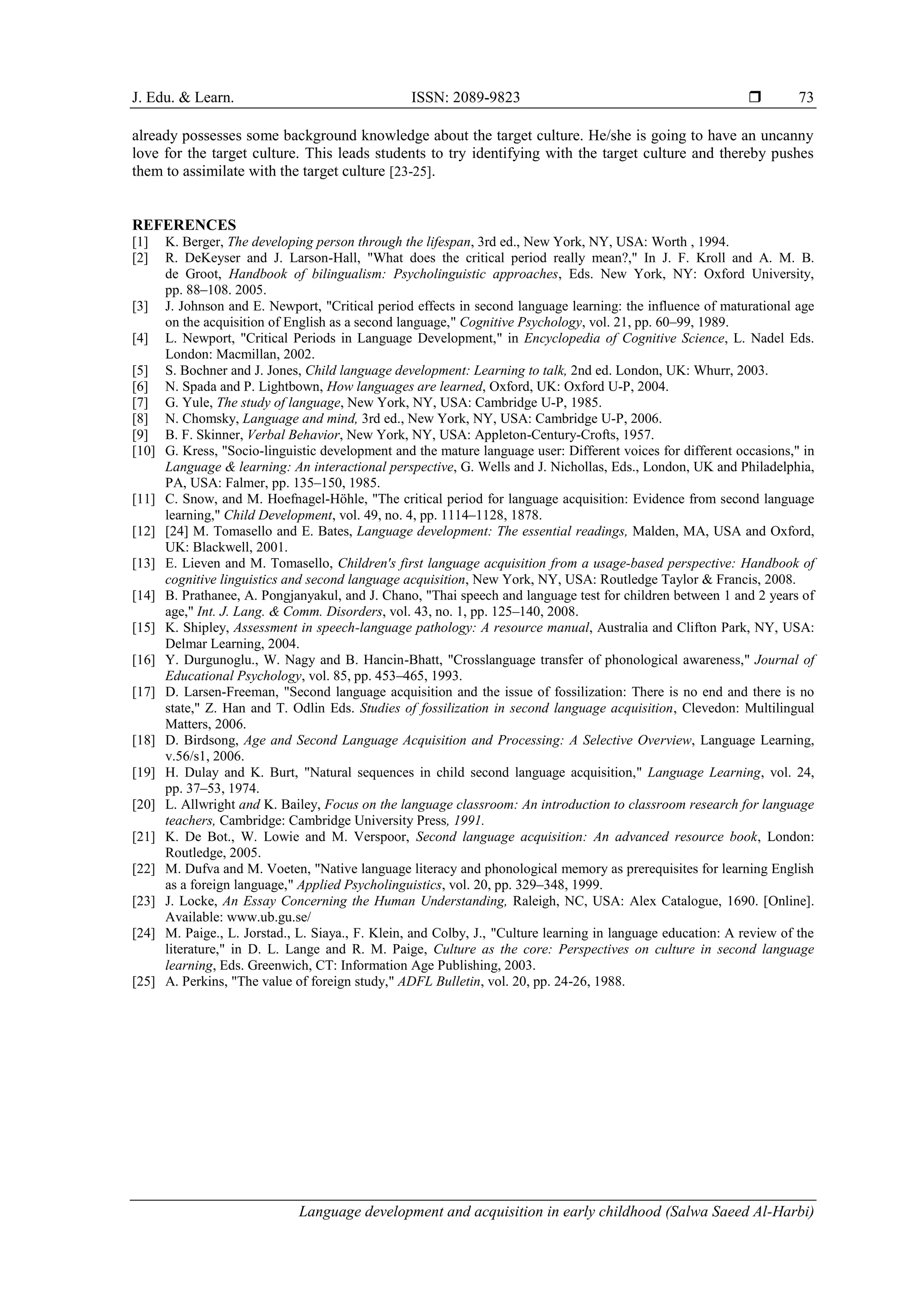 J. Edu. & Learn. ISSN: 2089-9823 
Language development and acquisition in early childhood (Salwa Saeed Al-Harbi)
73
already possesses some background knowledge about the target culture. He/she is going to have an uncanny
love for the target culture. This leads students to try identifying with the target culture and thereby pushes
them to assimilate with the target culture [23-25].
REFERENCES
[1] K. Berger, The developing person through the lifespan, 3rd ed., New York, NY, USA: Worth , 1994.
[2] R. DeKeyser and J. Larson-Hall, "What does the critical period really mean?," In J. F. Kroll and A. M. B.
de Groot, Handbook of bilingualism: Psycholinguistic approaches, Eds. New York, NY: Oxford University,
pp. 88–108. 2005.
[3] J. Johnson and E. Newport, "Critical period effects in second language learning: the influence of maturational age
on the acquisition of English as a second language," Cognitive Psychology, vol. 21, pp. 60–99, 1989.
[4] L. Newport, "Critical Periods in Language Development," in Encyclopedia of Cognitive Science, L. Nadel Eds.
London: Macmillan, 2002.
[5] S. Bochner and J. Jones, Child language development: Learning to talk, 2nd ed. London, UK: Whurr, 2003.
[6] N. Spada and P. Lightbown, How languages are learned, Oxford, UK: Oxford U-P, 2004.
[7] G. Yule, The study of language, New York, NY, USA: Cambridge U-P, 1985.
[8] N. Chomsky, Language and mind, 3rd ed., New York, NY, USA: Cambridge U-P, 2006.
[9] B. F. Skinner, Verbal Behavior, New York, NY, USA: Appleton-Century-Crofts, 1957.
[10] G. Kress, "Socio-linguistic development and the mature language user: Different voices for different occasions," in
Language & learning: An interactional perspective, G. Wells and J. Nichollas, Eds., London, UK and Philadelphia,
PA, USA: Falmer, pp. 135–150, 1985.
[11] C. Snow, and M. Hoefnagel-Höhle, "The critical period for language acquisition: Evidence from second language
learning," Child Development, vol. 49, no. 4, pp. 1114–1128, 1878.
[12] [24] M. Tomasello and E. Bates, Language development: The essential readings, Malden, MA, USA and Oxford,
UK: Blackwell, 2001.
[13] E. Lieven and M. Tomasello, Children's first language acquisition from a usage-based perspective: Handbook of
cognitive linguistics and second language acquisition, New York, NY, USA: Routledge Taylor & Francis, 2008.
[14] B. Prathanee, A. Pongjanyakul, and J. Chano, "Thai speech and language test for children between 1 and 2 years of
age," Int. J. Lang. & Comm. Disorders, vol. 43, no. 1, pp. 125–140, 2008.
[15] K. Shipley, Assessment in speech-language pathology: A resource manual, Australia and Clifton Park, NY, USA:
Delmar Learning, 2004.
[16] Y. Durgunoglu., W. Nagy and B. Hancin-Bhatt, "Crosslanguage transfer of phonological awareness," Journal of
Educational Psychology, vol. 85, pp. 453–465, 1993.
[17] D. Larsen-Freeman, "Second language acquisition and the issue of fossilization: There is no end and there is no
state," Z. Han and T. Odlin Eds. Studies of fossilization in second language acquisition, Clevedon: Multilingual
Matters, 2006.
[18] D. Birdsong, Age and Second Language Acquisition and Processing: A Selective Overview, Language Learning,
v.56/s1, 2006.
[19] H. Dulay and K. Burt, "Natural sequences in child second language acquisition," Language Learning, vol. 24,
pp. 37–53, 1974.
[20] L. Allwright and K. Bailey, Focus on the language classroom: An introduction to classroom research for language
teachers, Cambridge: Cambridge University Press, 1991.
[21] K. De Bot., W. Lowie and M. Verspoor, Second language acquisition: An advanced resource book, London:
Routledge, 2005.
[22] M. Dufva and M. Voeten, "Native language literacy and phonological memory as prerequisites for learning English
as a foreign language," Applied Psycholinguistics, vol. 20, pp. 329–348, 1999.
[23] J. Locke, An Essay Concerning the Human Understanding, Raleigh, NC, USA: Alex Catalogue, 1690. [Online].
Available: www.ub.gu.se/
[24] M. Paige., L. Jorstad., L. Siaya., F. Klein, and Colby, J., "Culture learning in language education: A review of the
literature," in D. L. Lange and R. M. Paige, Culture as the core: Perspectives on culture in second language
learning, Eds. Greenwich, CT: Information Age Publishing, 2003.
[25] A. Perkins, "The value of foreign study," ADFL Bulletin, vol. 20, pp. 24-26, 1988.
 