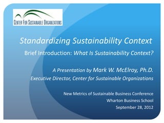Standardizing Sustainability Context
 Brief Introduction: What Is Sustainability Context?

             A Presentation by Mark W. McElroy, Ph.D.
   Executive Director, Center for Sustainable Organizations

                  New Metrics of Sustainable Business Conference
                                        Wharton Business School
                                             September 28, 2012
 
