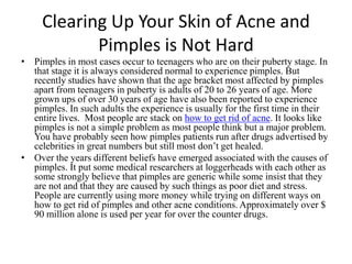 Clearing Up Your Skin of Acne and Pimples is Not Hard Pimples in most cases occur to teenagers who are on their puberty stage. In that stage it is always considered normal to experience pimples. But recently studies have shown that the age bracket most affected by pimples apart from teenagers in puberty is adults of 20 to 26 years of age. More grown ups of over 30 years of age have also been reported to experience pimples. In such adults the experience is usually for the first time in their entire lives.  Most people are stack on how to get rid of acne. It looks like pimples is not a simple problem as most people think but a major problem. You have probably seen how pimples patients run after drugs advertised by celebrities in great numbers but still most don’t get healed.  Over the years different beliefs have emerged associated with the causes of pimples. It put some medical researchers at loggerheads with each other as some strongly believe that pimples are generic while some insist that they are not and that they are caused by such things as poor diet and stress. People are currently using more money while trying on different ways on how to get rid of pimples and other acne conditions. Approximately over $ 90 million alone is used per year for over the counter drugs.   