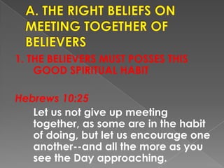 1. THE BELIEVERS MUST POSSES THIS
GOOD SPIRITUAL HABIT
Hebrews 10:25
Let us not give up meeting
together, as some are in the habit
of doing, but let us encourage one
another--and all the more as you
see the Day approaching.
 