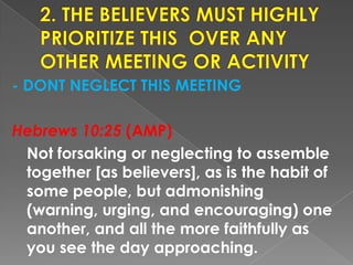 - DONT NEGLECT THIS MEETING
Hebrews 10:25 (AMP)
Not forsaking or neglecting to assemble
together [as believers], as is the habit of
some people, but admonishing
(warning, urging, and encouraging) one
another, and all the more faithfully as
you see the day approaching.
 