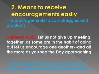 -- Encouragements to your struggles and
problems
Hebrews 10:25 Let us not give up meeting
together, as some are in the habit of doing,
but let us encourage one another--and all
the more as you see the Day approaching.
-- Discouragement is a big reason why
believers are not serving God and fruitful.
 