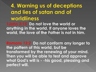 1John 2:15 Do not love the world or
anything in the world. If anyone loves the
world, the love of the Father is not in him.
Romans 12:2 Do not conform any longer to
the pattern of this world, but be
transformed by the renewing of your mind.
Then you will be able to test and approve
what God's will is - -his good, pleasing and
perfect will.
 
