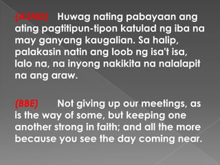 (ASND) Huwag nating pabayaan ang
ating pagtitipun-tipon katulad ng iba na
may ganyang kaugalian. Sa halip,
palakasin natin ang loob ng isa't isa,
lalo na, na inyong nakikita na nalalapit
na ang araw.
(BBE) Not giving up our meetings, as
is the way of some, but keeping one
another strong in faith; and all the more
because you see the day coming near.
 