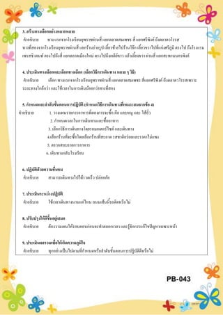 3. สร้างทางเลือกอย่างหลากหลาย
คาอธิบาย ทาง แรกจากโรงเรียนยุพราชผ่านสี่ แยกตลาดสมเพชร สี่ แยกศรีพิงค์ ถึงตลาดวโรรส
ทางที่สองจากโรงเรียนยุพราชผ่านสี่ แยกร้านถ่ายรูป เลี้ยวซ้ายไปร้านโจ๊ก เลี้ยวขวาไปที่แจ่งศรีภูมิ ตรงไป ถึงโรงแรม
เพรสซิ เดนท์ ตรงไปถึงสี่ แยกตลาดเมืองใหม่ ตรงไปถึงเจดีย์ขาว แล้วเลี้ยงขวา ผ่านสี่ แยกสะพานนครพิงค์
4. ประเมินทางเลือกและเลือกทางเลือก (เลือกวิธีการเดินทาง หลาย ๆ วิธี)
คาอธิบาย เลือก ทางแรกจากโรงเรียนยุพราชผ่านสี่ แยกตลาดสมเพชร สี่แยกศรีพิงค์ ถึงตลาดวโรรสเพราะ
ระยะทางใกล้กว่า และใช้เวลาในการเดินน้อยกว่าทางที่สอง
5. กาหนดและลาดับขั้นตอนการปฏิบัติ (กาหนดวิธีการเดินทางที่เหมาะสมจากข้อ 4)
คาอธิบาย 1. วางแผนรายการอาหารที่ตองการจะซื้อ คือ แคบหมู และ ไส้อั่ว
2. กาหนดเวลาในการเดินทางและซื้ออาหาร
3. เลือกวิธีการเดินทางโดยรถมอเตอร์ไซต์ และเดินทาง
4.เลือกร้านที่จะซื้อโดยเลือกร้านที่สะอาด รสชาติอร่อยและราคาไม่แพง
5. ตรวจสอบรายการอาหาร
6. เดินทางกลับโรงเรียน
6. ปฏิบัติด้วยความชื่นชม
คาอธิบาย สามารถเดินทางไปได้รวดเร็ว ปล่อยภัย
7. ประเมินระหว่างปฏิบัติ
คาอธิบาย ใช้เวลาเดินทางนานแค่ไหน ถนนเส้นนี้รถติดหรือไม่
8. ปรับปรุงให้ดีขึ้นอยู่เสมอ
คาอธิบาย ต้องวางแผนให้รอบคอบก่อนจะทาตลอกเวลา และรู้จักการแก้ไขปัญหาเฉพาะหน้า
9. ประเมินผลรวมเพื่อให้เกิดความภูมิใจ
คาอธิบาย ทุกอย่างเป็นไปตามที่กาหนดหรือลาดับขั้นตอนการปฏิบัติดีหรือไม่
 