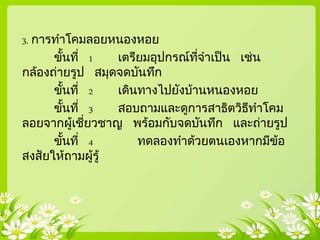 3. การทาโคมลอยหนองหอย
ขั้นที่ 1 เตรียมอุปกรณ์ที่จาเป็น เช่น
กล้องถ่ายรูป สมุดจดบันทึก
ขั้นที่ 2 เดินทางไปยังบ้านหนองหอย
ขั้นที่ 3 สอบถามและดูการสาธิตวิธีทาโคม
ลอยจากผู้เชี่ยวชาญ พร้อมกับจดบันทึก และถ่ายรูป
ขั้นที่ 4 ทดลองทาด้วยตนเองหากมีข้อ
สงสัยให้ถามผู้รู้
 