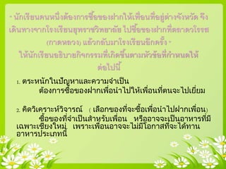 “ นักเรียนคนหนึ่งต้องการซื้อของฝากให้เพื่อนที่อยู่ต่างจังหวัด จึง
เดินทางจากโรงเรียนยุพราชวิทยาลัย ไปซื้อของฝากที่ตลาดวโรรส
(กาดหลวง) แล้วกลับมาโรงเรียนอีกครั้ง “
ให้นักเรียนอธิบายกิจกรรมที่เกิดขึ้นตามหัวข้อที่กาหนดให้
ต่อไปนี้
1. ตระหนักในปัญหาและความจาเป็น
ต้องการซื้อของฝากเพื่อนาไปให้เพื่อนที่ตนจะไปเยี่ยม
2. คิดวิเคราะห์วิจารณ์ ( เลือกของที่จะซื้อเพื่อนาไปฝากเพื่อน)
ซื้อของที่จาเป็นสาหรับเพื่อน หรืออาจจะเป็นอาหารที่มี
เฉพาะเชียงใหม่ เพราะเพื่อนอาจจะไม่มีโอกาสที่จะได้ทาน
อาหารประเภทนี้
 