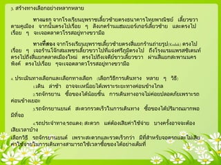 3. สร้างทางเลือกอย่างหลากหลาย
ทางแรก จากโรงเรียนยุพราชเลี้ยวซ้ายตรงธนาคารไทยพาณิชย์ เลี้ยวขวา
ตามคูเมือง จากนั้นตรงไปเรื่อย ๆ สังเกตร้านแฮมเบอร์เกอร์เลี้ยวซ้าย และตรงไป
เรื่อย ๆ จะเจอตลาดวโรรสอยู่ทางขวามือ
ทางที่สอง จากโรงเรียนยุพราชเลี้ยวซ้ายตรงสี่แยกร้านถ่ายรูป(Kodak) ตรงไป
เรื่อย ๆ เจอร้านโจ๊กสมเพชรเลี้ยวขวาไปที่แจ่งศรีภูมิตรงไป ถึงโรงแรมแพรสซิเดนท์
ตรงไปถึงสี่แยกตลาดเมืองใหม่ ตรงไปถึงเจดีย์ขาวเลี้ยวขวา ผ่านสี่แยกสะพานนคร
พิงค์ ตรงไปเรื่อย ๆจะเจอตลาดวโรรสอยู่ทางขวามือ
4. ประเมินทางเลือกและเลือกทางเลือก (เลือกวิธีการเดินทาง หลาย ๆ วิธี)
1.เดิน ล่าช้า อาจจะเหนื่อยได้เพราะระยะทางค่อนข้างไกล
2.รถจักรยาน ซื้อของได้น้อยชิ้น การเดินทางอาจไม่ค่อยปลอดภัยเพราะรถ
ค่อนข้างเยอะ
3.รถจักรยานยนต์ สะดวกรวดเร็วในการเดินทาง ซื้อของได้ปริมาณมากพอ
มีที่จอ
4.รถประจาทาง(รถแดง) สะดวก แต่ต้องเสียค่าใช้จ่าย บางครั้งอาจจะต้อง
เสียเวลาบ้าง
เลือกวิธี รถจักรยานยนต์ เพราะสะดวกและรวดเร็วกว่า มีที่สาหรับจอดรถและไม่เสีย
ค่าใช้จ่ายในการเดินทางสามารถใช้เวลาซื้อของได้อย่างเต็มที่
 