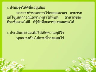 8. ปรับปรุงให้ดีขึ้นอยู่เสมอ
ควรวางกาหนดการไว้ตลลอดเวลา สามารถ
แก้ไขเหตุการณ์เฉพาะหน้าได้ทันที ถ้าหากของ
ที่จะซื้ออาจไม่มี ก็รู้จักที่จะหาของทดแทนได้
9. ประเมินผลรวมเพื่อให้เกิดความภูมิใจ
ทุกอย่างเป็ นไปตามที่วางแผนไว้
 