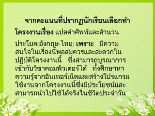 จากคะแนนที่ปรากฏนักเรียนเลือกทา
โครงงานเรื่อง แปลคาศัพท์และสานวน
ประโยค(อังกฤษ-ไทย) เพราะ มีความ
สนใจในเรื่องนี้พอสมควรและสะดวกใน
ปฏิบัติโครงงานนี้ ซึ่งสามารถบูรณาการ
เข้ากับวิชาคอมพิวเตอร์ได้ ทั้งศึกษาหา
ความรู้จากอินเทอร์เน็ตและสร้างโปรแกรม
ใช้งานจากโครงงานนี้ซึ่งมีประโยชน์และ
สามารถนาไปใช้ได้จริงในชีวิตประจาวัน
 