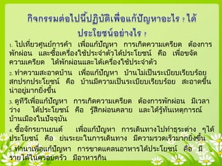 1. ไปเที่ยวศูนย์การค้า เพื่อแก้ปัญหา การเกิดความเครียด ต้องการ
พักผ่อน และซื้อเครื่องใช้ประจาตัวได้ประโยชน์ คือ เพื่อขจัด
ความเครียด ได้พักผ่อนและได้เครื่องใช้ประจาตัว
2. ทาความสะอาดบ้าน เพื่อแก้ปัญหา บ้านไม่เป็นระเบียบเรียบร้อย
สกปรกประโยชน์ คือ บ้านมีความเป็นระเบียบเรียบร้อย สะอาดขึ้น
น่าอยู่มากยิ่งขึ้น
3. ดูทีวีเพื่อแก้ปัญหา การเกิดความเครียด ต้องการพักผ่อน มีเวลา
ว่าง ได้ประโยชน์ คือ รู้สึกผ่อนคลาย และได้รู้ทันเหตุการณ์
บ้านเมืองในปัจจุบัน
4. ซื้อจักรยานยนต์ เพื่อแก้ปัญหา การเดินทางไปทาธุระต่าง ๆได้
ประโยชน์ คือ ย่นระยะในการเดินทาง มีความรวดเร็วมากยิ่งขึ้น
5. ทานาเพื่อแก้ปัญหา การขาดแคลนอาหารได้ประโยชน์ คือ มี
รายได้ในครอบครัว มีอาหารกิน
 