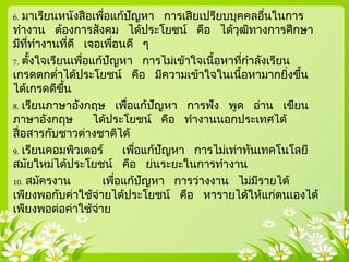 6. มาเรียนหนังสือเพื่อแก้ปัญหา การเสียเปรียบบุคคลอื่นในการ
ทางาน ต้องการสังคม ได้ประโยชน์ คือ ได้วุฒิทางการศึกษา
มีที่ทางานที่ดี เจอเพื่อนดี ๆ
7. ตั้งใจเรียนเพื่อแก้ปัญหา การไม่เข้าใจเนื้อหาที่กาลังเรียน
เกรดตกต่าได้ประโยชน์ คือ มีความเข้าใจในเนื้อหามากยิ่งขึ้น
ได้เกรดดีขึ้น
8. เรียนภาษาอังกฤษ เพื่อแก้ปัญหา การฟัง พูด อ่าน เขียน
ภาษาอังกฤษ ได้ประโยชน์ คือ ทางานนอกประเทศได้
สื่อสารกับชาวต่างชาติได้
9. เรียนคอมพิวเตอร์ เพื่อแก้ปัญหา การไม่เท่าทันเทคโนโลยี
สมัยใหม่ได้ประโยชน์ คือ ย่นระยะในการทางาน
10. สมัครงาน เพื่อแก้ปัญหา การว่างงาน ไม่มีรายได้
เพียงพอกับค่าใช้จ่ายได้ประโยชน์ คือ หารายได้ให้แก่ตนเองได้
เพียงพอต่อค่าใช้จ่าย
 