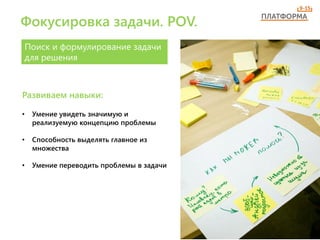 Фокусировка задачи. POV.
Поиск и формулирование задачи
для решения
• Умение увидеть значимую и
реализуемую концепцию проблемы
• Способность выделять главное из
множества
• Умение переводить проблемы в задачи
Развиваем навыки:
 