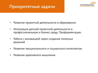 Приоритетные задачи
• Развитие проектной деятельности в образовании
• Интеграция детской проектной деятельности в
профессиональную и бизнес среду. Профориентация.
• Работа с мотивацией через создание полезных
решений
• Развитие эмоционального и социального интеллектов
• Развитие креативного мышления
 