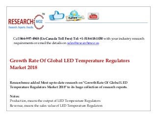 Call 866-997-4948 (Us-Canada Toll Free) Tel: +1-518-618-1030 with your industry research
requirements or email the details on sales@researchmoz.us
Growth Rate Of Global LED Temperature Regulators
Market 2018
Researchmoz added Most up-to-date research on "Growth Rate Of Global LED
Temperature Regulators Market 2018" to its huge collection of research reports.
Notes:
Production, means the output of LED Temperature Regulators
Revenue, means the sales value of LED Temperature Regulators
 